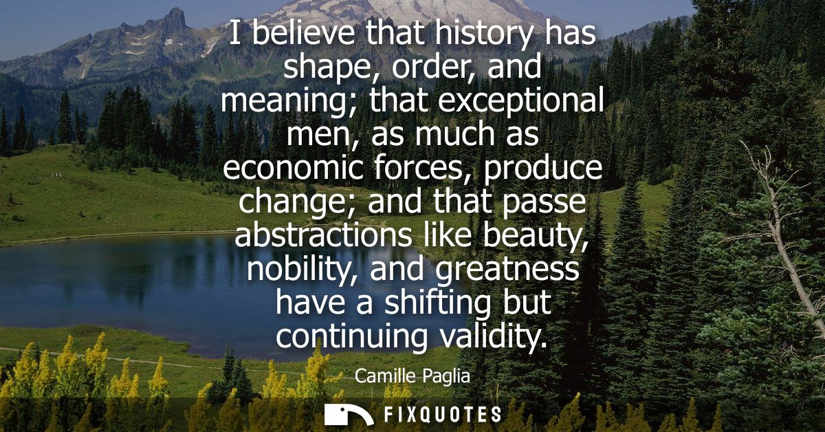 I believe that history has shape, order, and meaning that exceptional men, as much as economic forces, produce change an