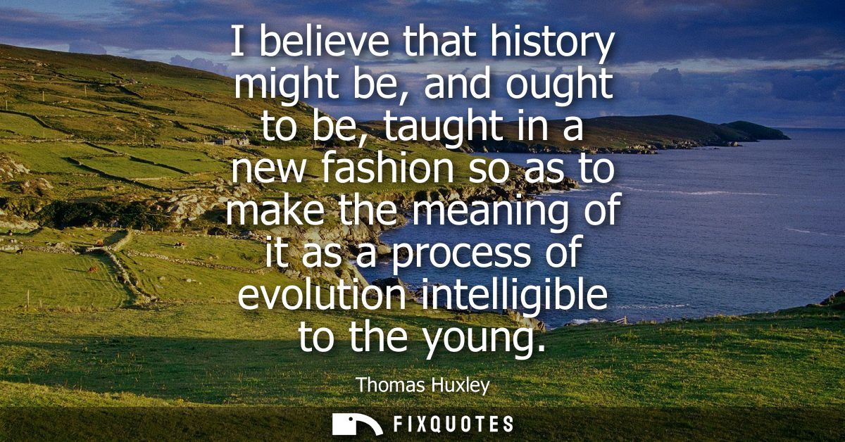 I believe that history might be, and ought to be, taught in a new fashion so as to make the meaning of it as a process o