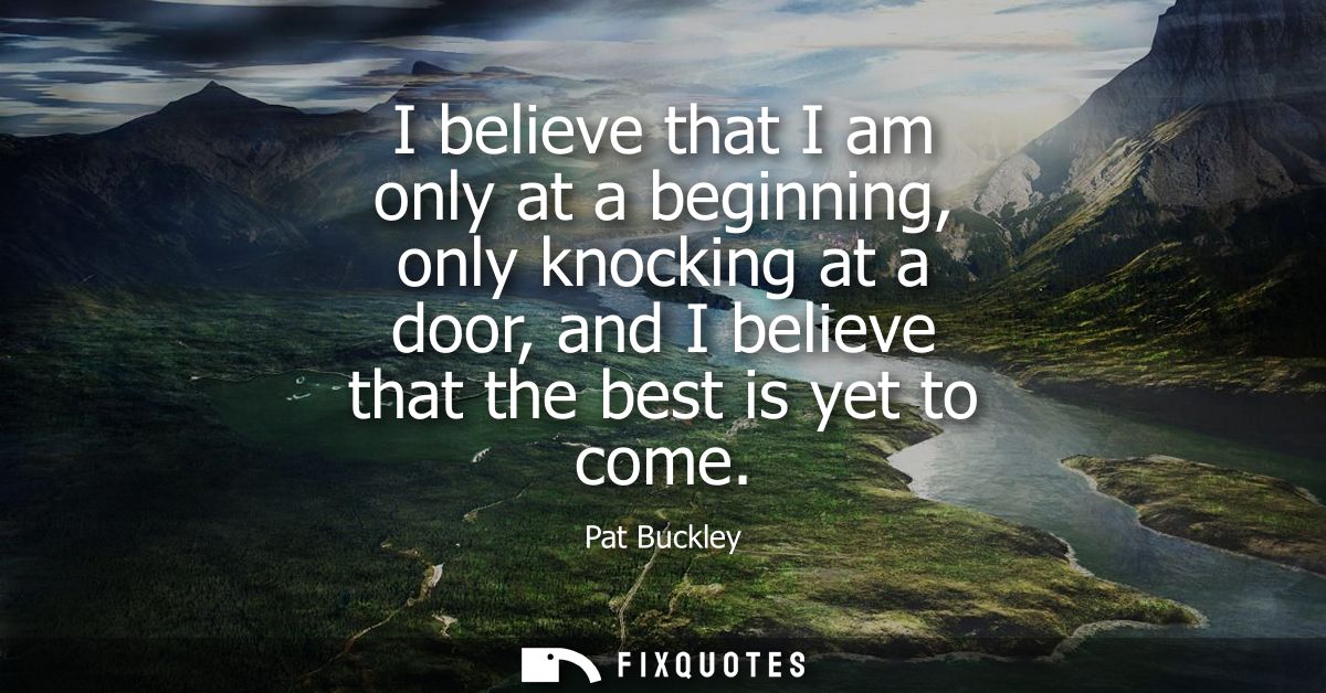 I believe that I am only at a beginning, only knocking at a door, and I believe that the best is yet to come