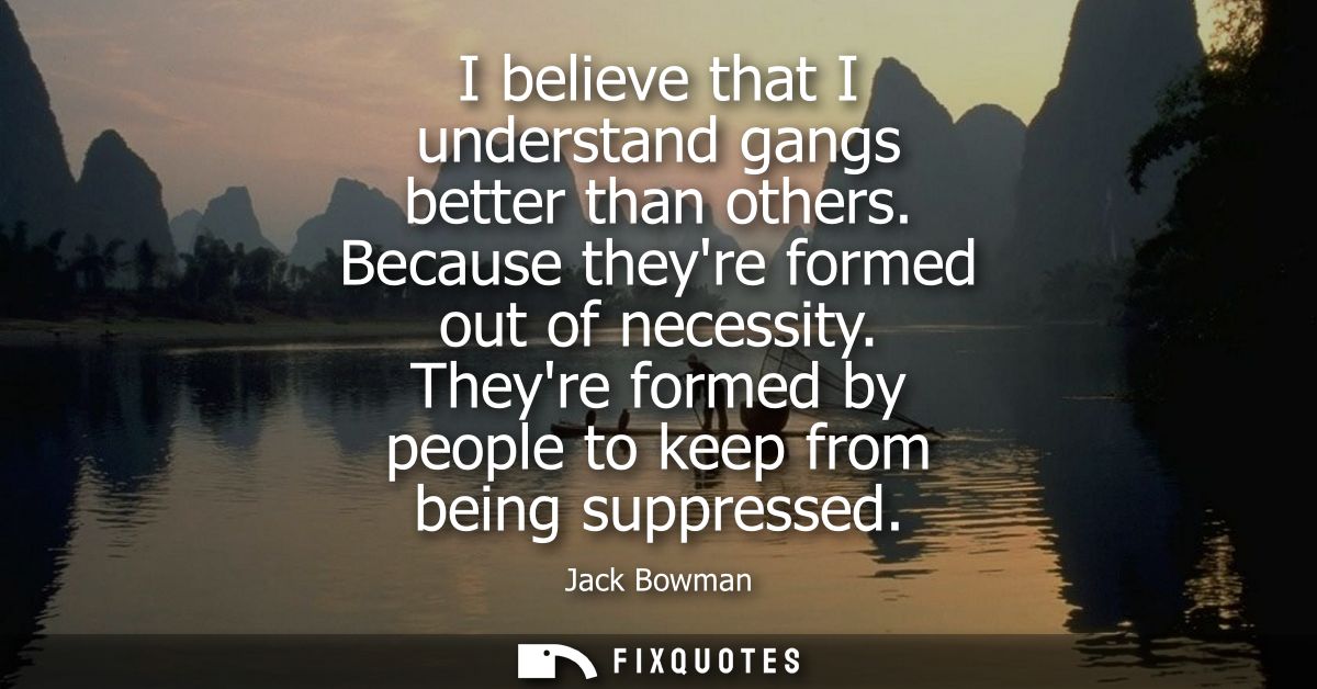 I believe that I understand gangs better than others. Because theyre formed out of necessity. Theyre formed by people to