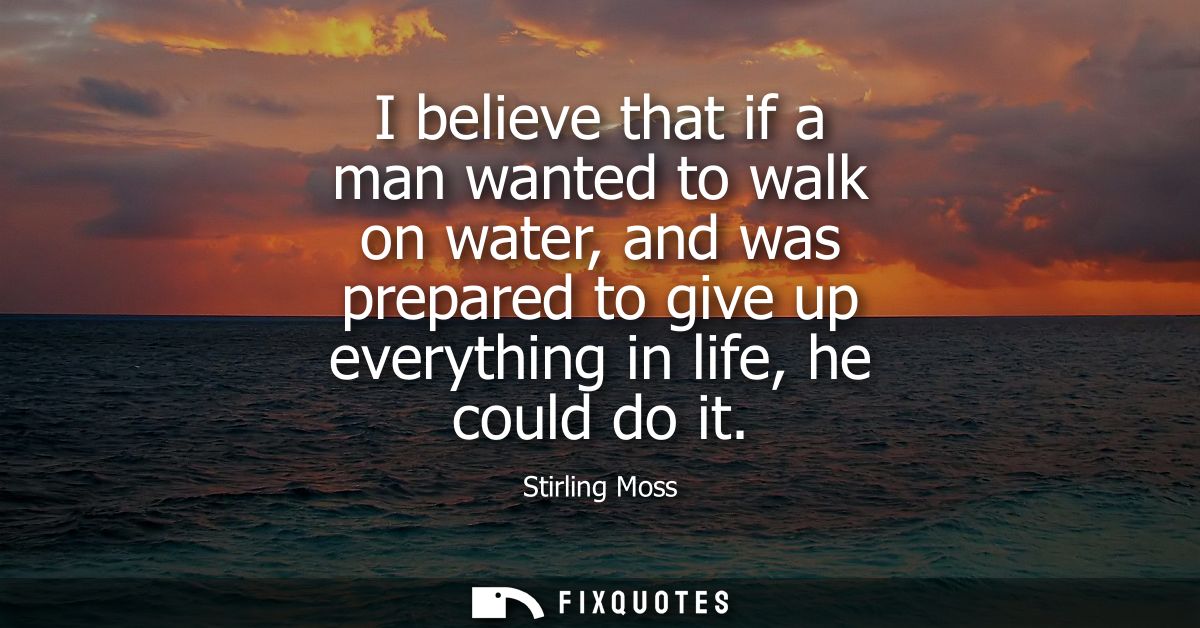I believe that if a man wanted to walk on water, and was prepared to give up everything in life, he could do it