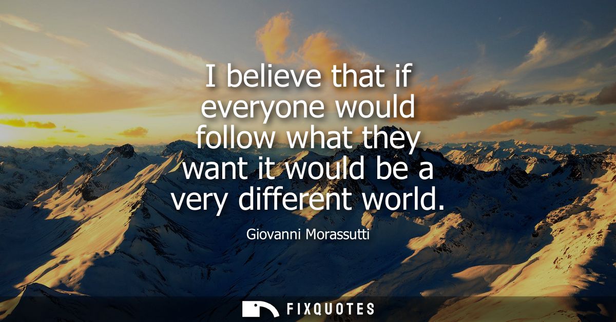 I believe that if everyone would follow what they want it would be a very different world