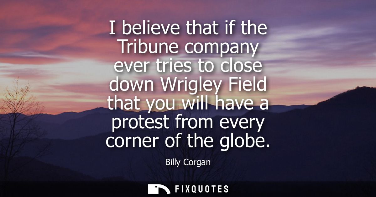 I believe that if the Tribune company ever tries to close down Wrigley Field that you will have a protest from every cor