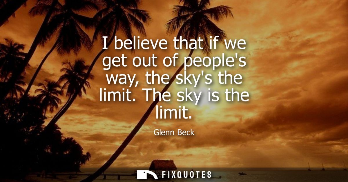 I believe that if we get out of peoples way, the skys the limit. The sky is the limit