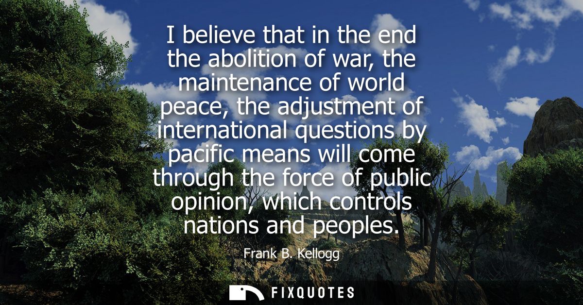 I believe that in the end the abolition of war, the maintenance of world peace, the adjustment of international question