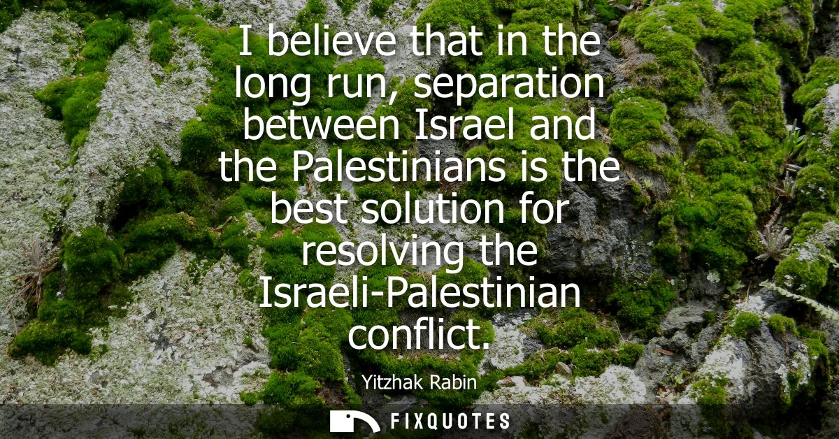 I believe that in the long run, separation between Israel and the Palestinians is the best solution for resolving the Is