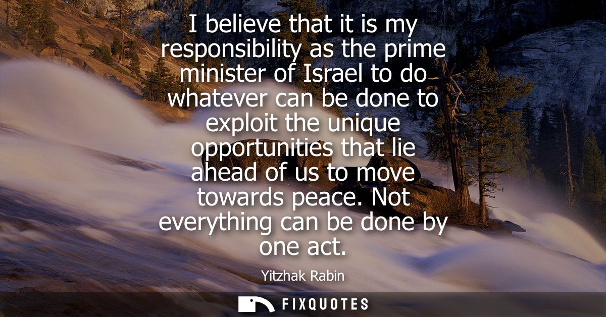 I believe that it is my responsibility as the prime minister of Israel to do whatever can be done to exploit the unique 