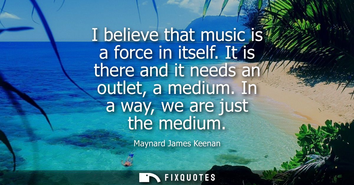 I believe that music is a force in itself. It is there and it needs an outlet, a medium. In a way, we are just the mediu