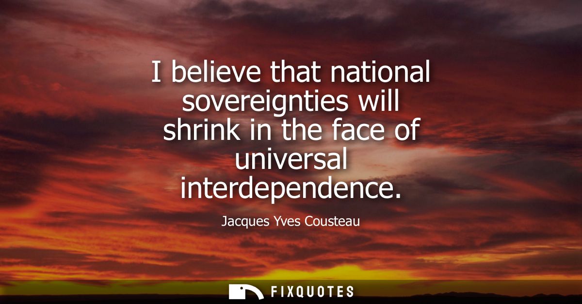 I believe that national sovereignties will shrink in the face of universal interdependence