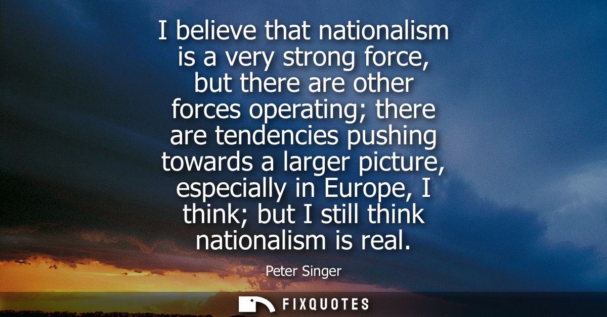 I believe that nationalism is a very strong force, but there are other forces operating there are tendencies pushing tow