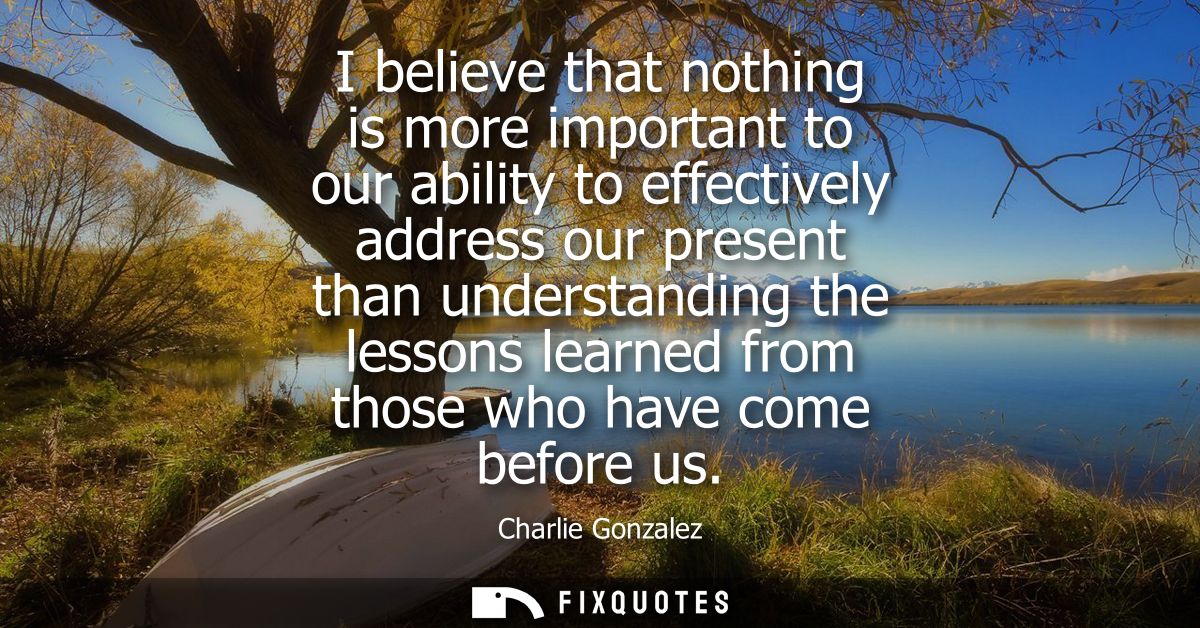 I believe that nothing is more important to our ability to effectively address our present than understanding the lesson