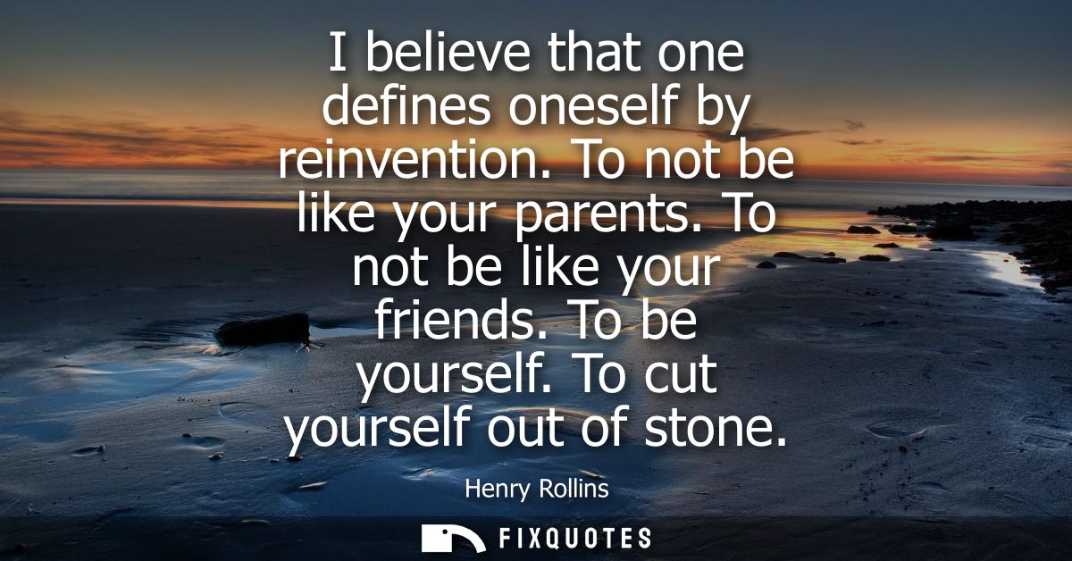 I believe that one defines oneself by reinvention. To not be like your parents. To not be like your friends. To be yours