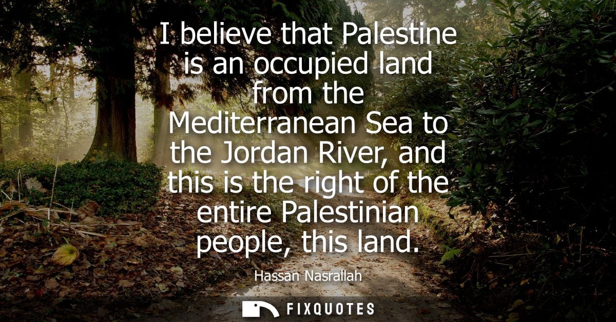 I believe that Palestine is an occupied land from the Mediterranean Sea to the Jordan River, and this is the right of th