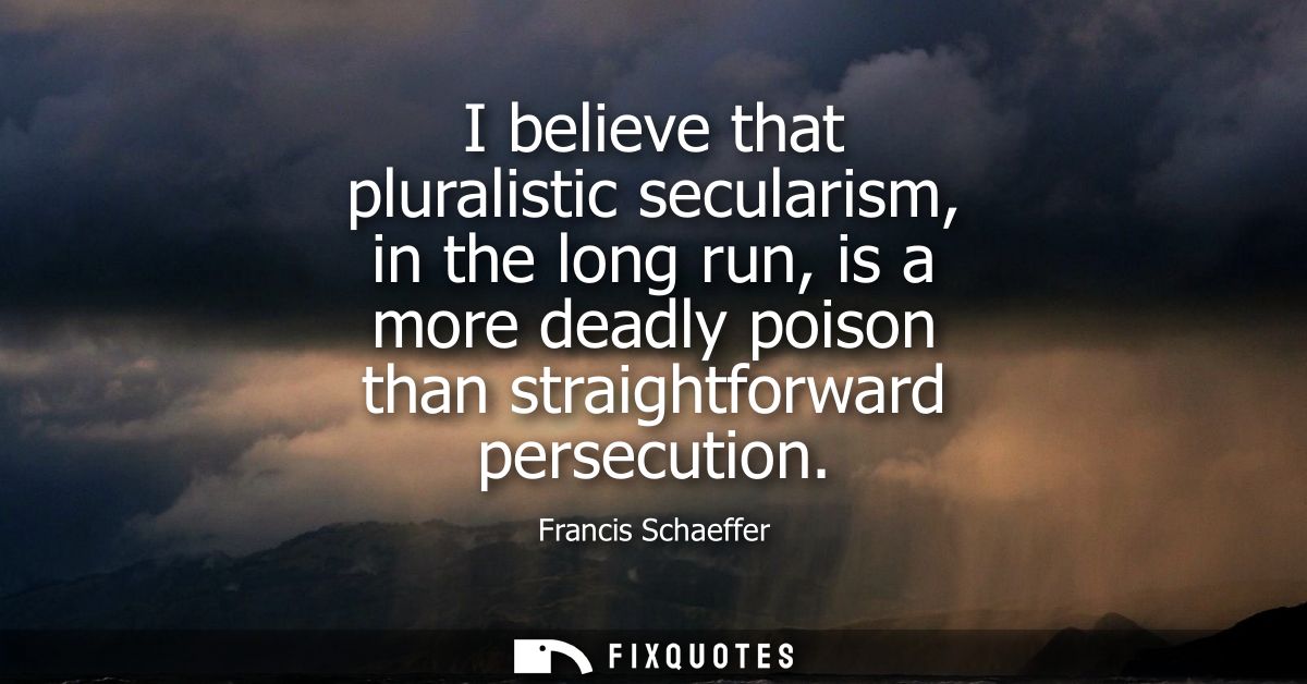 I believe that pluralistic secularism, in the long run, is a more deadly poison than straightforward persecution