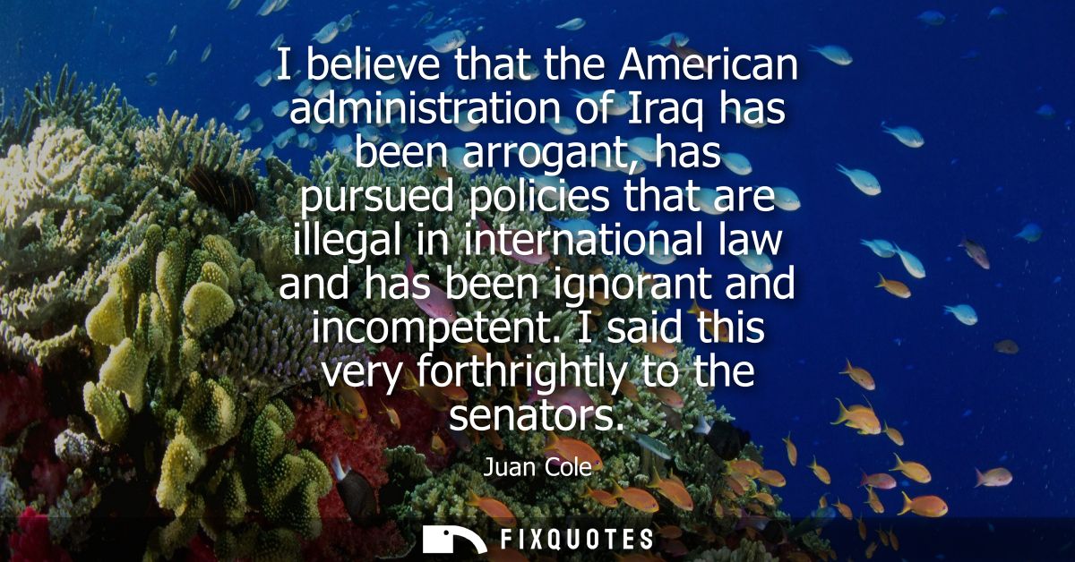 I believe that the American administration of Iraq has been arrogant, has pursued policies that are illegal in internati