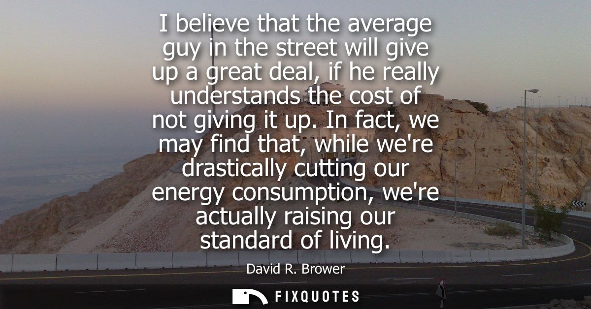 I believe that the average guy in the street will give up a great deal, if he really understands the cost of not giving 