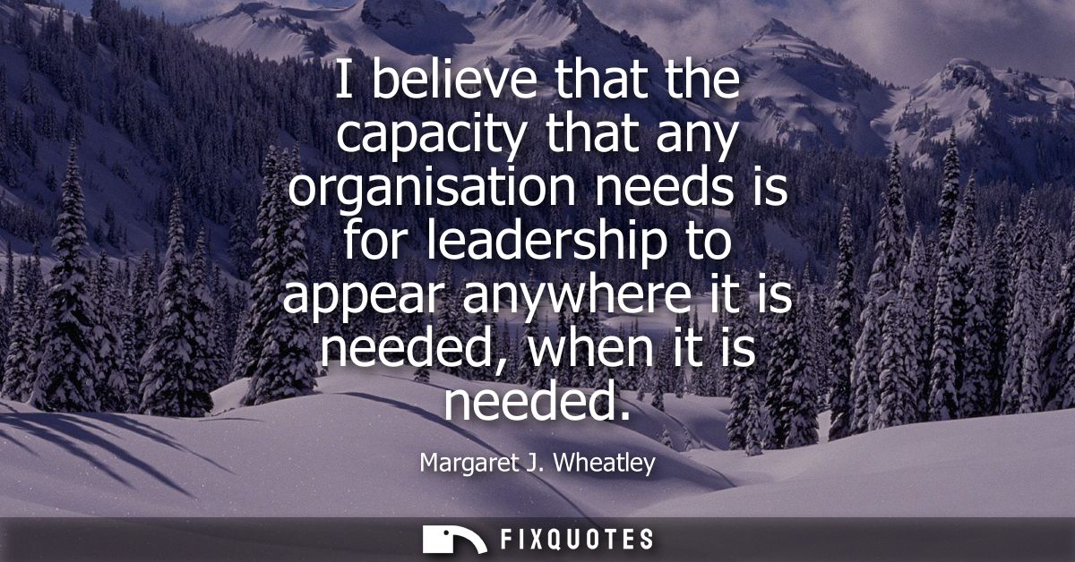 I believe that the capacity that any organisation needs is for leadership to appear anywhere it is needed, when it is ne
