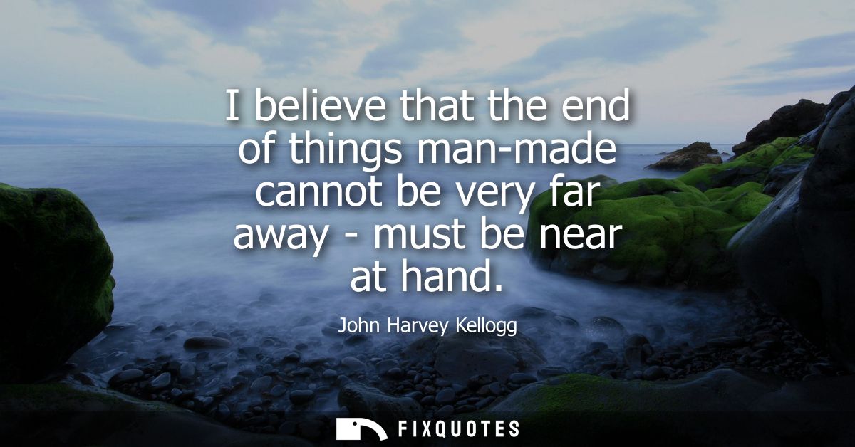 I believe that the end of things man-made cannot be very far away - must be near at hand