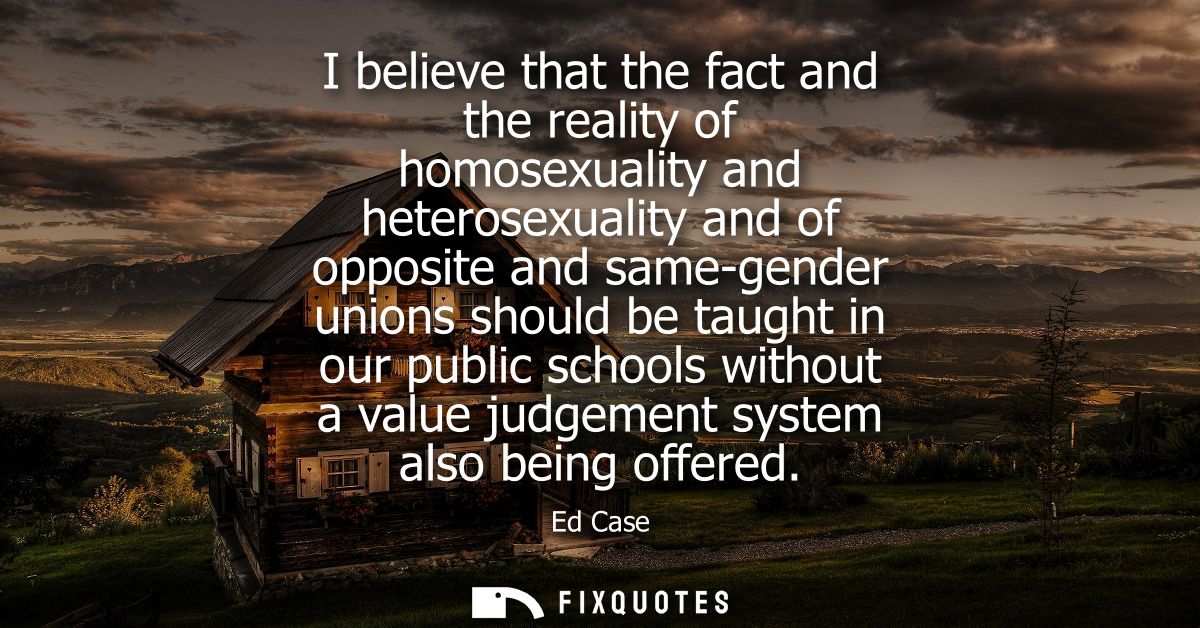 I believe that the fact and the reality of homosexuality and heterosexuality and of opposite and same-gender unions shou