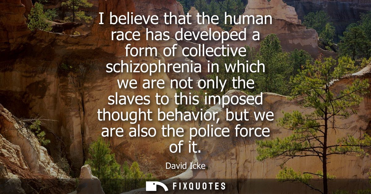 I believe that the human race has developed a form of collective schizophrenia in which we are not only the slaves to th