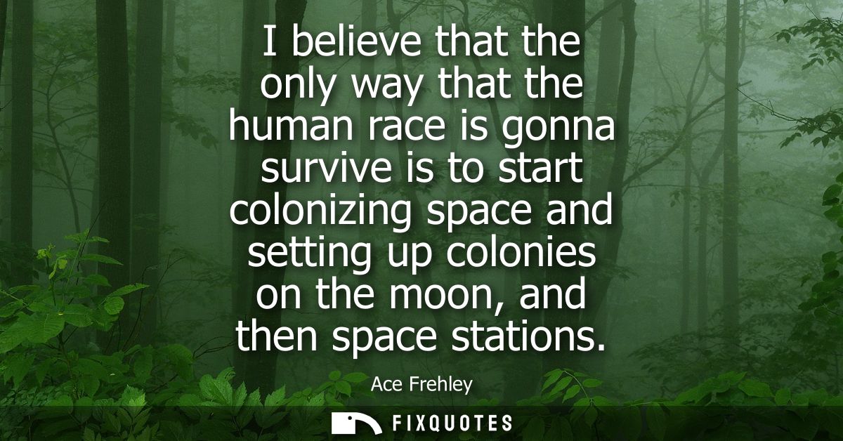 I believe that the only way that the human race is gonna survive is to start colonizing space and setting up colonies on