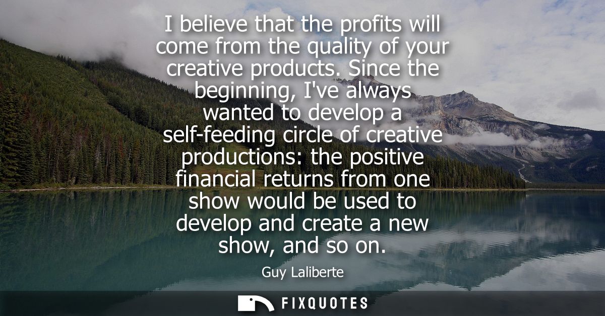 I believe that the profits will come from the quality of your creative products. Since the beginning, Ive always wanted 