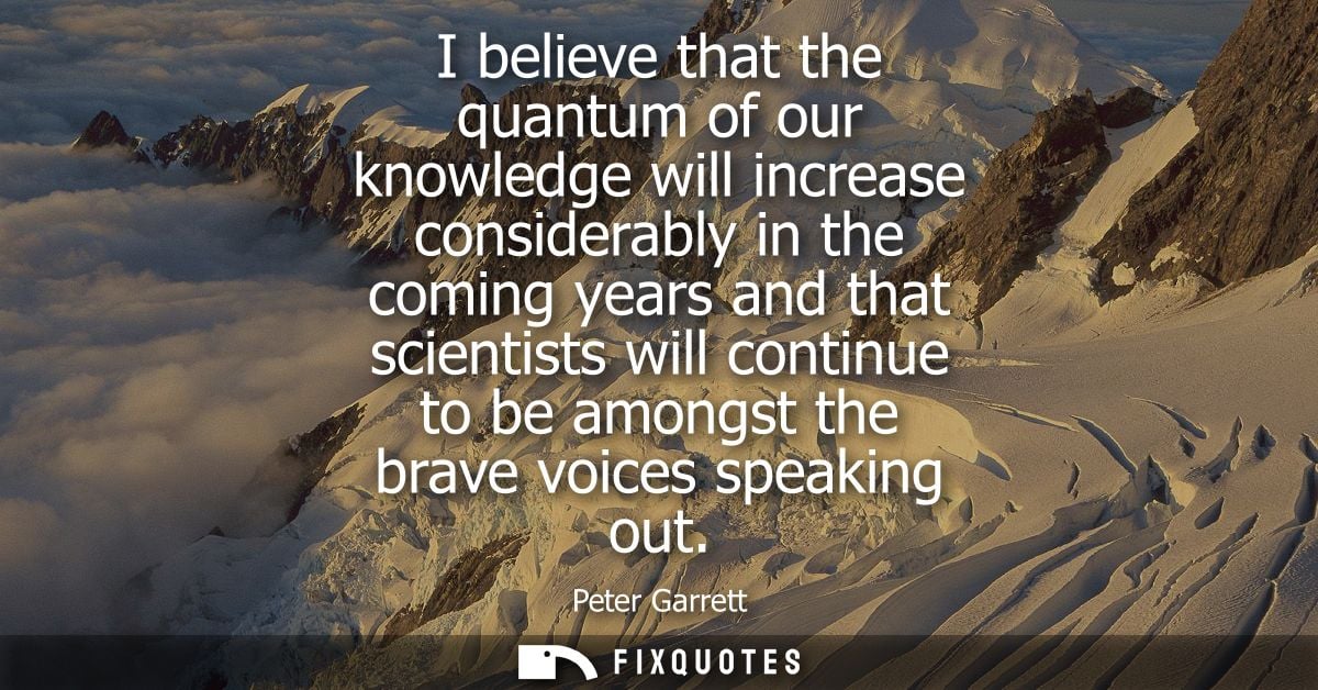 I believe that the quantum of our knowledge will increase considerably in the coming years and that scientists will cont