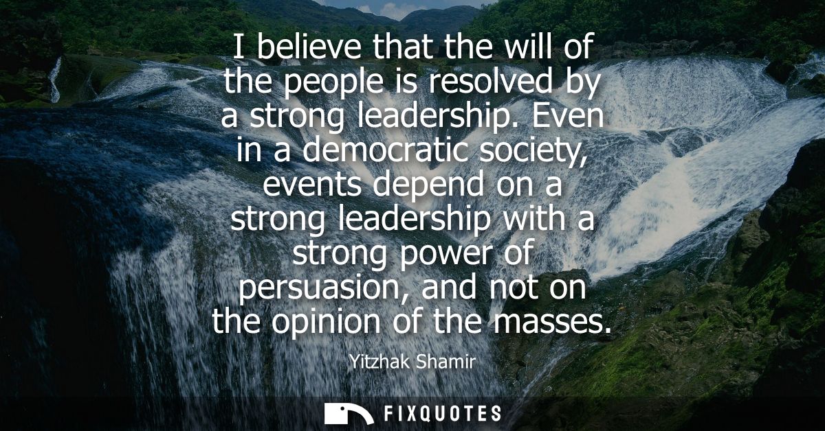I believe that the will of the people is resolved by a strong leadership. Even in a democratic society, events depend on