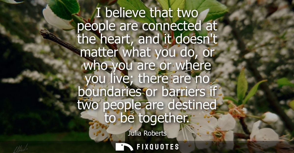 I believe that two people are connected at the heart, and it doesnt matter what you do, or who you are or where you live