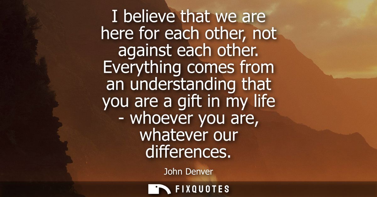 I believe that we are here for each other, not against each other. Everything comes from an understanding that you are a