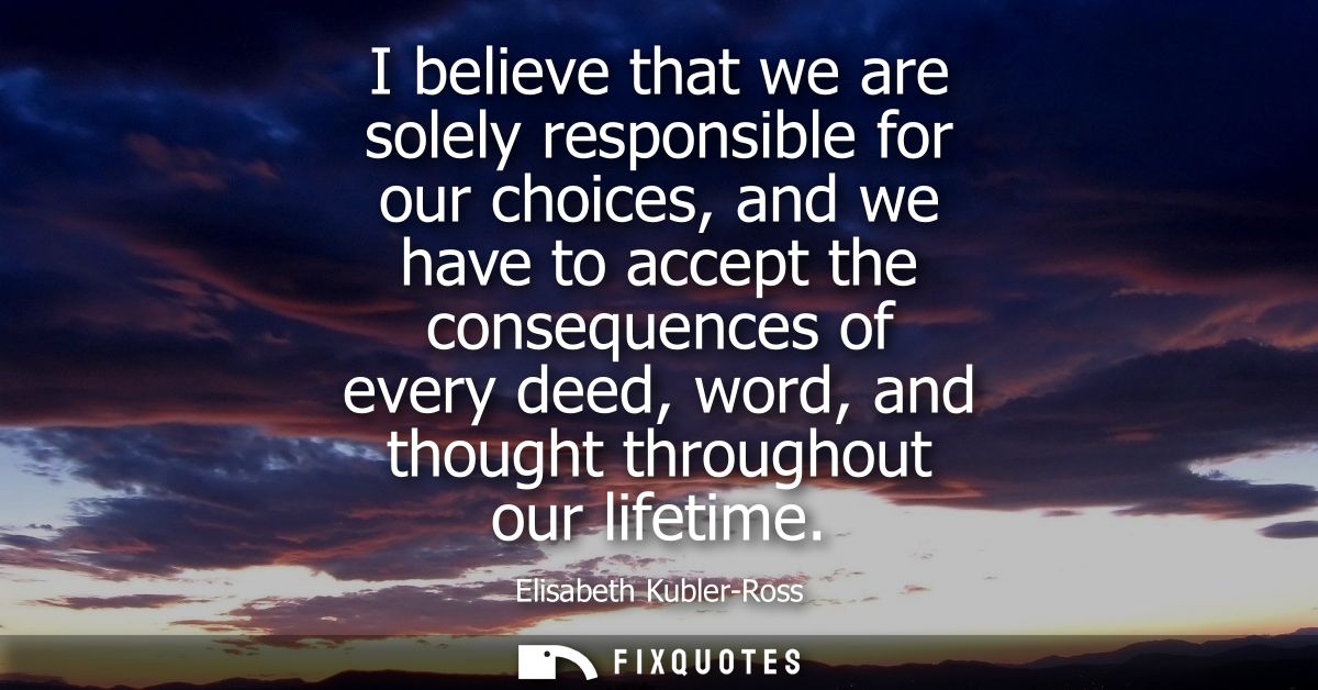 I believe that we are solely responsible for our choices, and we have to accept the consequences of every deed, word, an