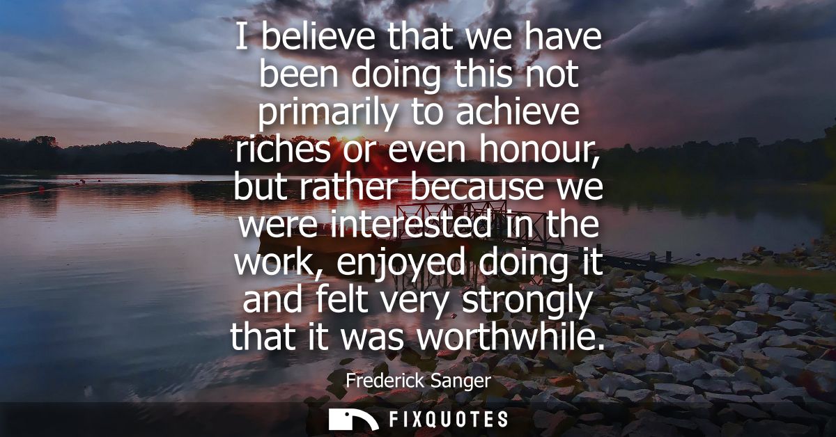 I believe that we have been doing this not primarily to achieve riches or even honour, but rather because we were intere
