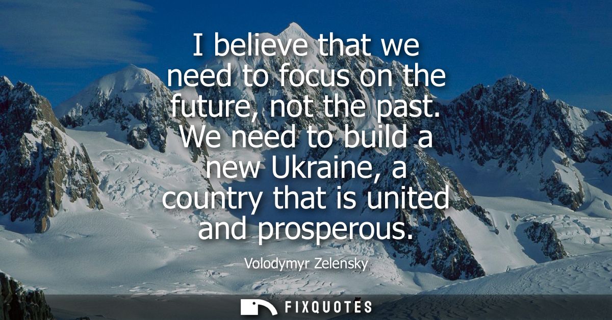 I believe that we need to focus on the future, not the past. We need to build a new Ukraine, a country that is united an