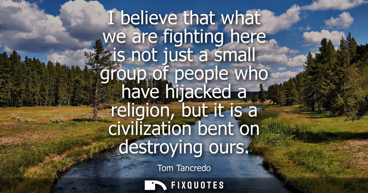 I believe that what we are fighting here is not just a small group of people who have hijacked a religion, but it is a c