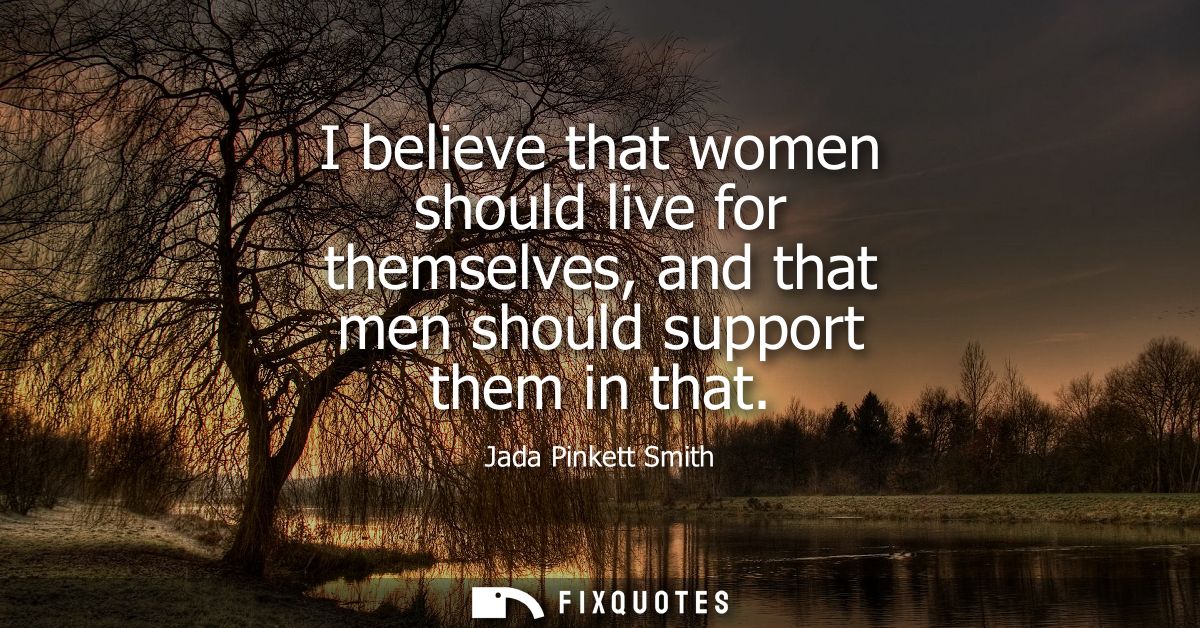 I believe that women should live for themselves, and that men should support them in that