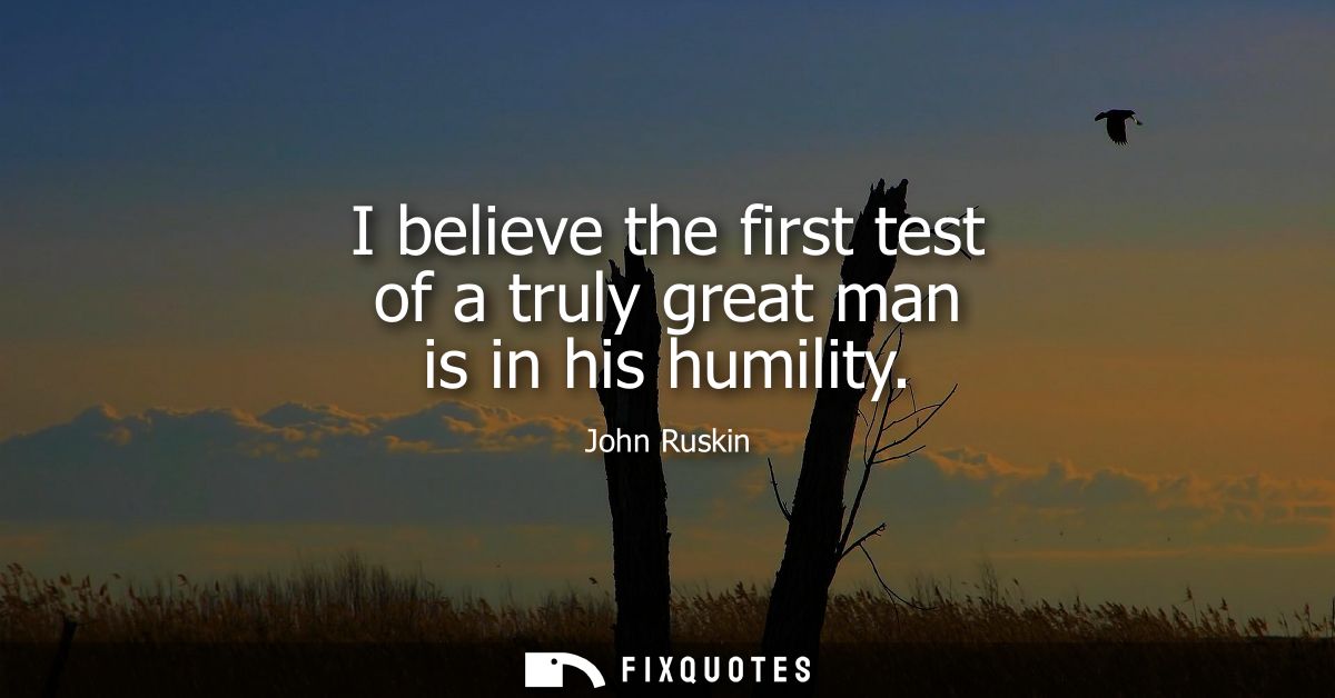 I believe the first test of a truly great man is in his humility