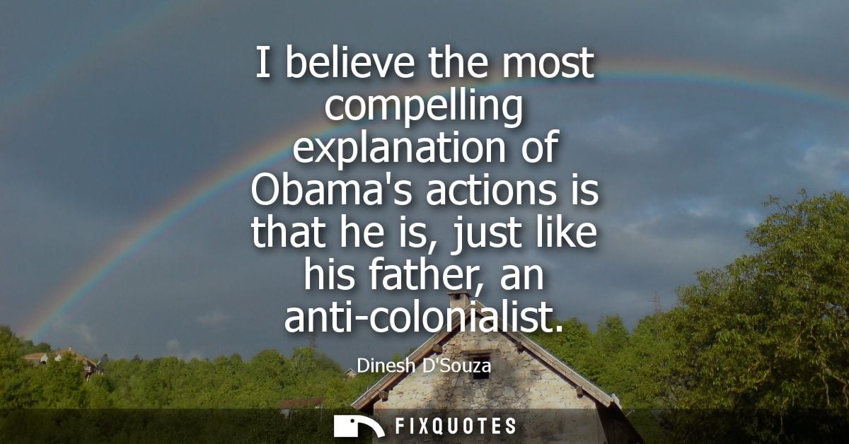 I believe the most compelling explanation of Obamas actions is that he is, just like his father, an anti-colonialist