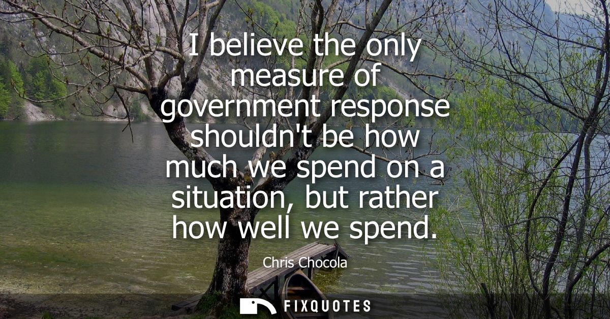 I believe the only measure of government response shouldnt be how much we spend on a situation, but rather how well we s