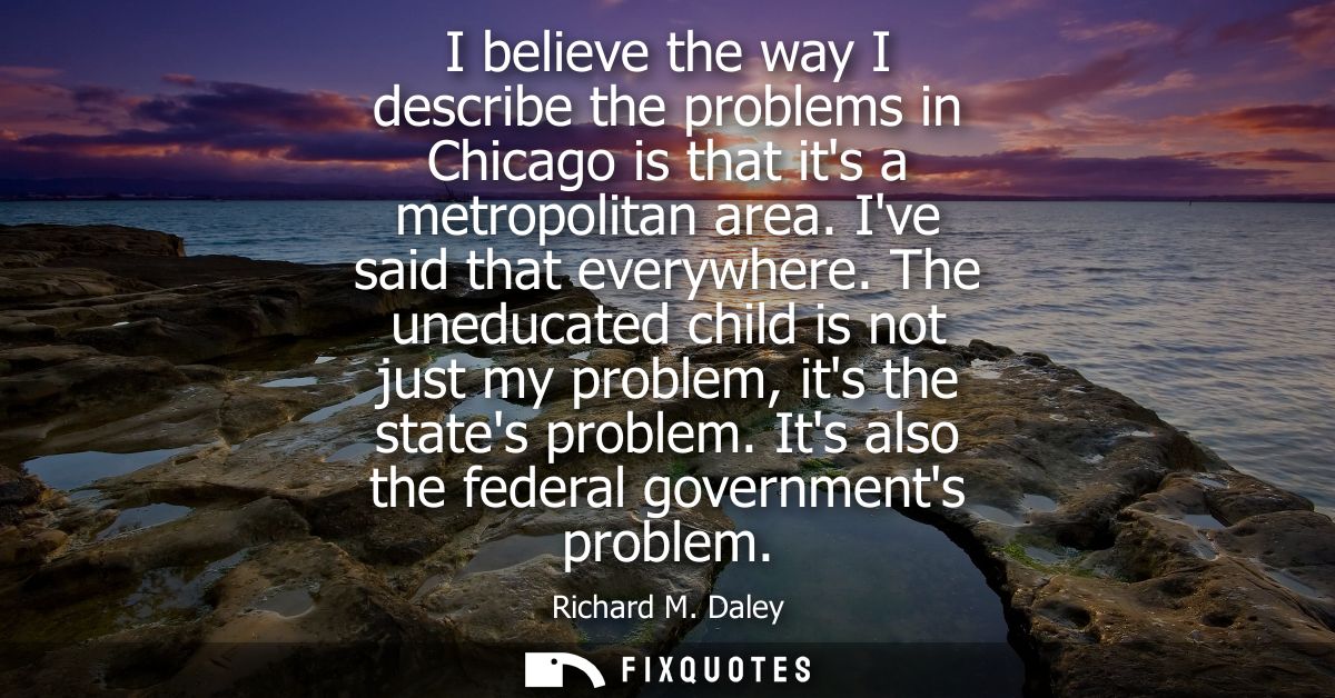 I believe the way I describe the problems in Chicago is that its a metropolitan area. Ive said that everywhere.