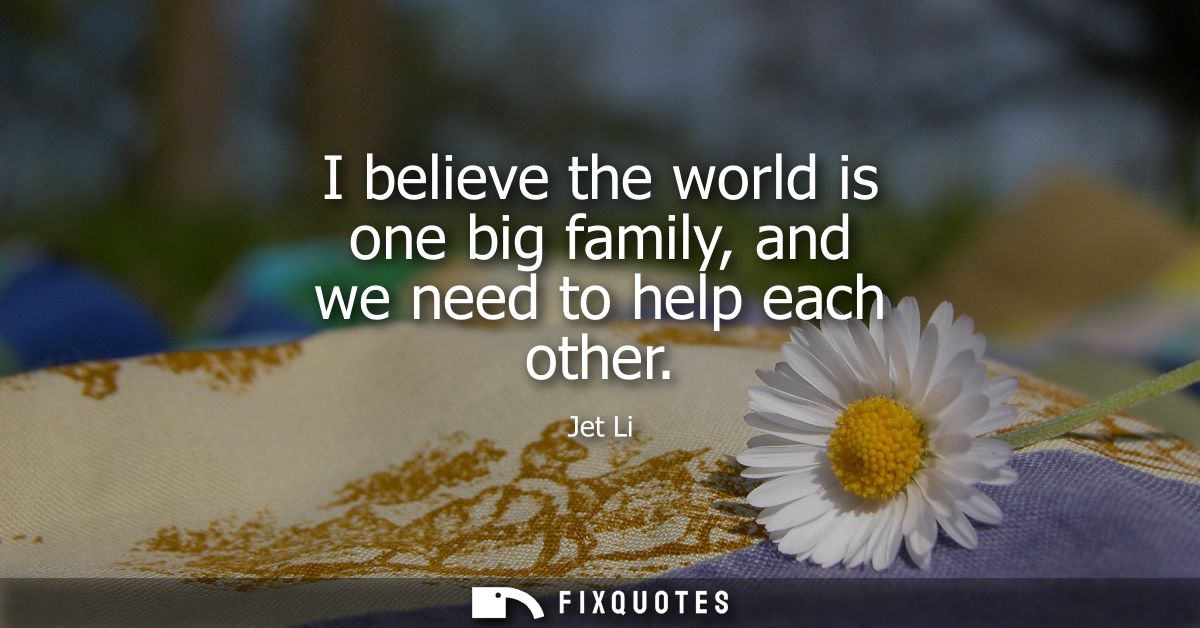 I believe the world is one big family, and we need to help each other