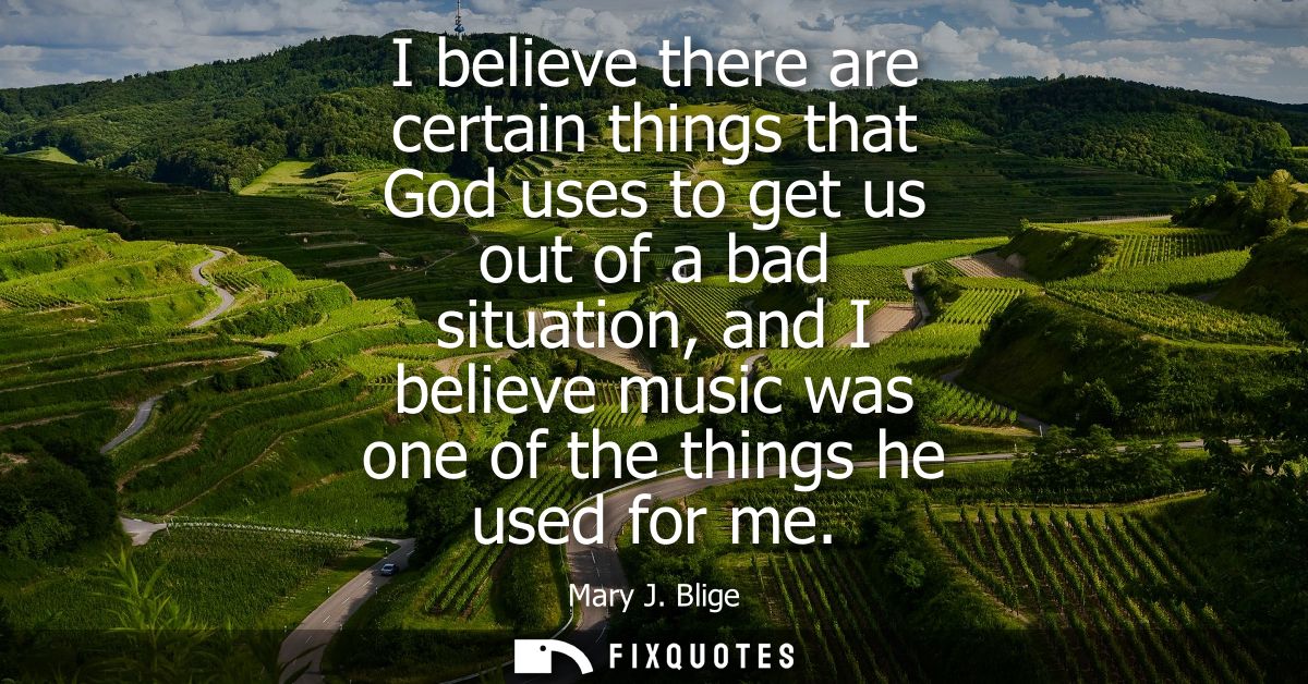 I believe there are certain things that God uses to get us out of a bad situation, and I believe music was one of the th