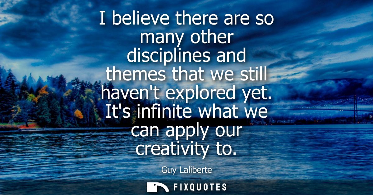 I believe there are so many other disciplines and themes that we still havent explored yet. Its infinite what we can app