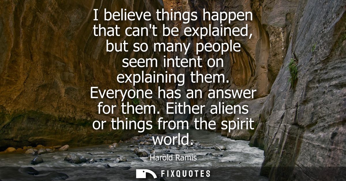 I believe things happen that cant be explained, but so many people seem intent on explaining them. Everyone has an answe