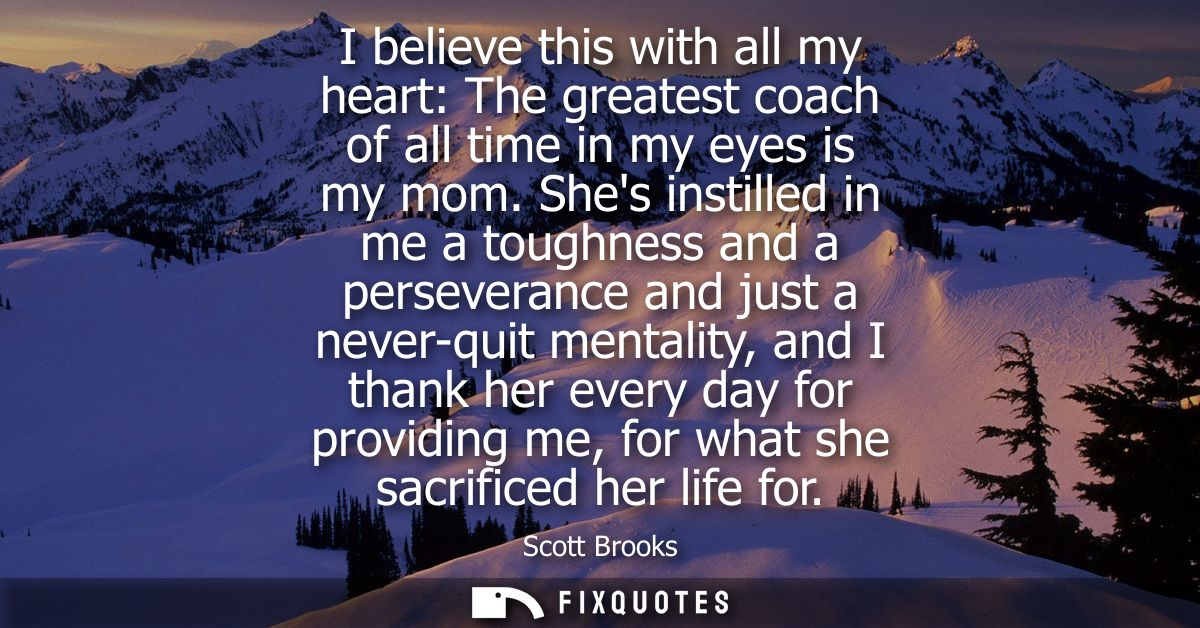 I believe this with all my heart: The greatest coach of all time in my eyes is my mom. Shes instilled in me a toughness 