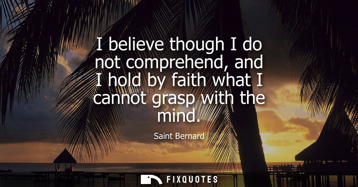 I believe though I do not comprehend, and I hold by faith what I cannot grasp with the mind