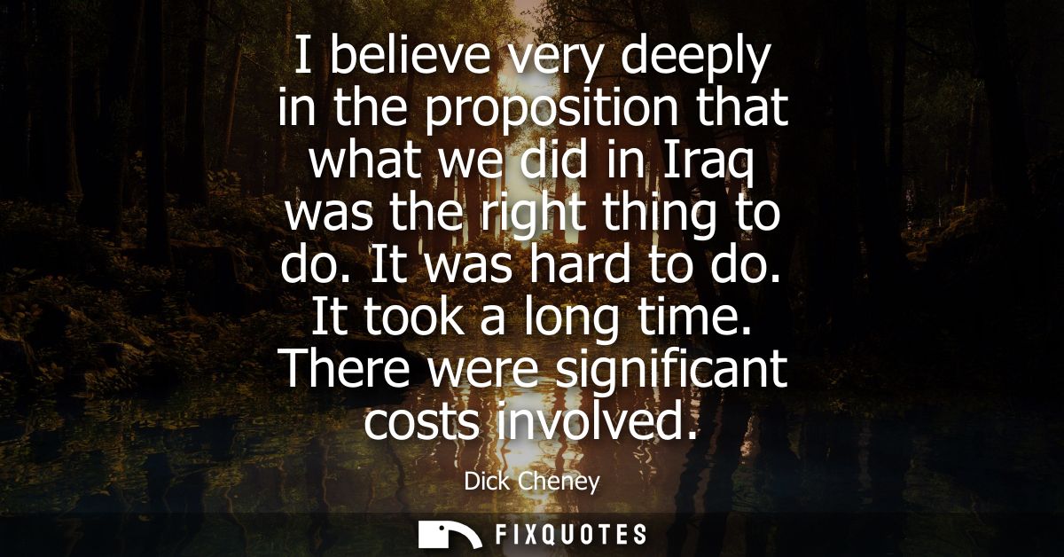 I believe very deeply in the proposition that what we did in Iraq was the right thing to do. It was hard to do. It took 