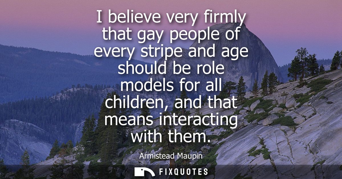 I believe very firmly that gay people of every stripe and age should be role models for all children, and that means int
