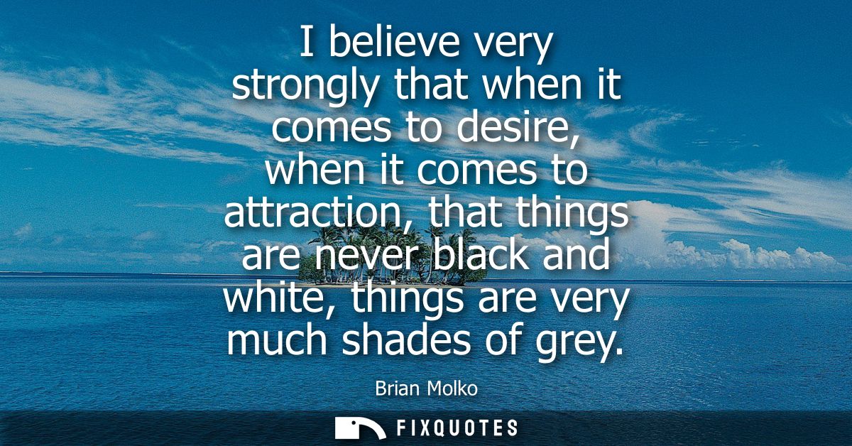 I believe very strongly that when it comes to desire, when it comes to attraction, that things are never black and white