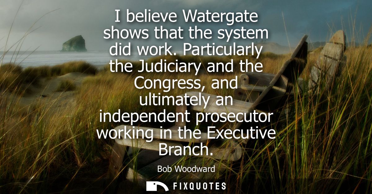 I believe Watergate shows that the system did work. Particularly the Judiciary and the Congress, and ultimately an indep