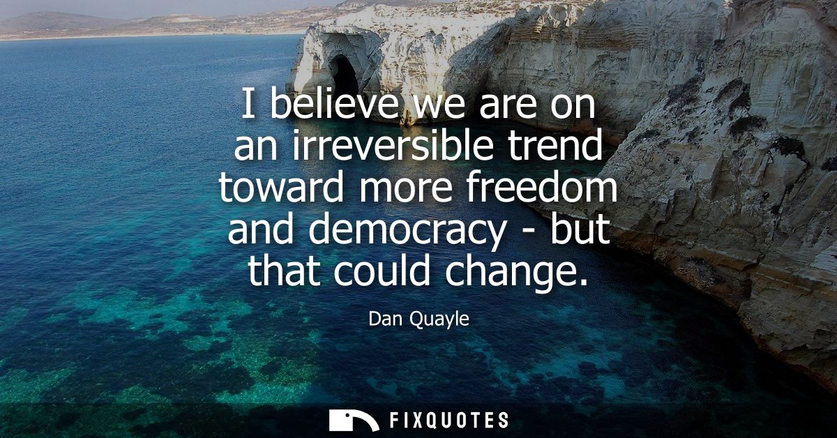 I believe we are on an irreversible trend toward more freedom and democracy - but that could change
